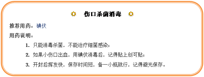 圆角矩形: R  伤口杀菌消毒  R
推荐用药：碘伏
用药说明：
1.	只能消毒杀菌，不能治疗细菌感染；
2.	如果小伤口出血，用碘伏消毒后，记得贴上创可贴；
3.	开封后挥发快，保存时间短，备一小瓶就行，记得避光保存。
