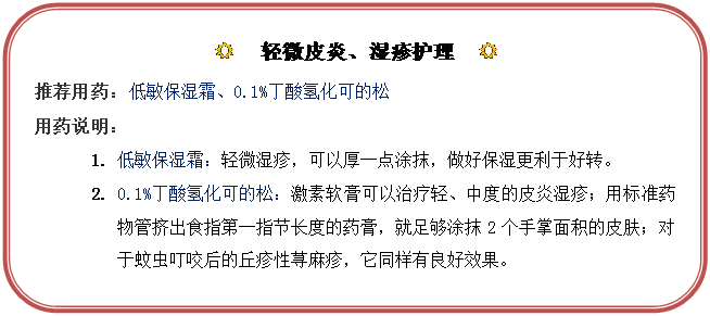 圆角矩形: R  轻微皮炎、湿疹护理  R
推荐用药：低敏保湿霜、0.1%丁酸氢化可的松
用药说明：
1.	低敏保湿霜：轻微湿疹，可以厚一点涂抹，做好保湿更利于好转。
2.	0.1%丁酸氢化可的松：激素软膏可以治疗轻、中度的皮炎湿疹；用标准药物管挤出食指第一指节长度的药膏，就足够涂抹2个手掌面积的皮肤；对于蚊虫叮咬后的丘疹性荨麻疹，它同样有良好效果。
