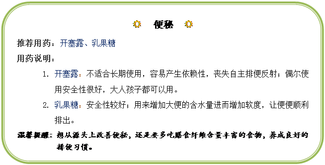 圆角矩形: R  便秘  R
推荐用药：开塞露、乳果糖
用药说明：
1.	开塞露：不适合长期使用，容易产生依赖性，丧失自主排便反射；偶尔使用安全性很好，大人孩子都可以用。
2.	乳果糖：安全性较好；用来增加大便的含水量进而增加软度，让便便顺利排出。
温馨提醒：想从源头上改善便秘，还是要多吃膳食纤维含量丰富的食物，养成良好的排便习惯。
