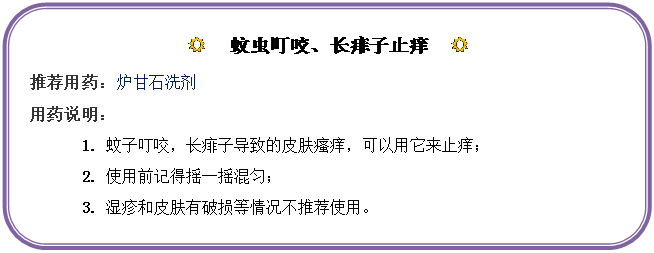 圆角矩形: R  蚊虫叮咬、长痱子止痒  R
推荐用药：炉甘石洗剂
用药说明：
1.	蚊子叮咬，长痱子导致的皮肤瘙痒，可以用它来止痒；
2.	使用前记得摇一摇混匀；
3.	湿疹和皮肤有破损等情况不推荐使用。
