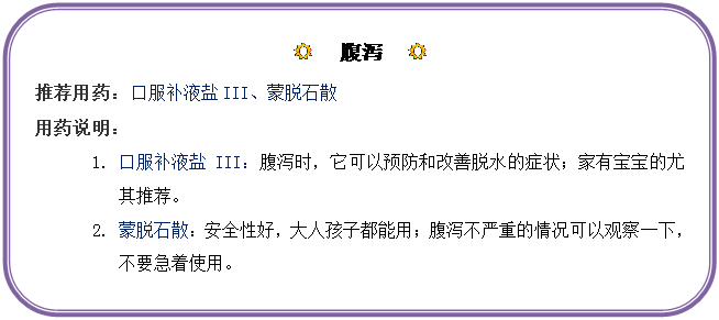 圆角矩形: R  腹泻  R
推荐用药：口服补液盐III、蒙脱石散
用药说明：
1.	口服补液盐III：腹泻时，它可以预防和改善脱水的症状；家有宝宝的尤其推荐。
2.	蒙脱石散：安全性好，大人孩子都能用；腹泻不严重的情况可以观察一下，不要急着使用。
