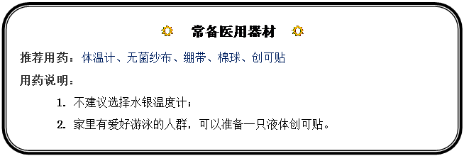 圆角矩形: R  常备医用器材  R
推荐用药：体温计、无菌纱布、绷带、棉球、创可贴
用药说明：
1.	不建议选择水银温度计；
2.	家里有爱好游泳的人群，可以准备一只液体创可贴。
