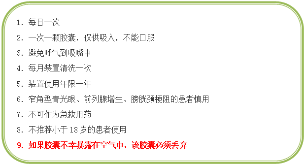 圆角矩形: 1．每日一次
2．一次一颗胶囊，仅供吸入，不能口服
3．避免呼气到吸嘴中
4．每月装置清洗一次
5．装置使用年限一年
6．窄角型青光眼、前列腺增生、膀胱颈梗阻的患者慎用
7．不可作为急救用药
8．不推荐小于18岁的患者使用
9．如果胶囊不幸暴露在空气中，该胶囊必须丢弃

